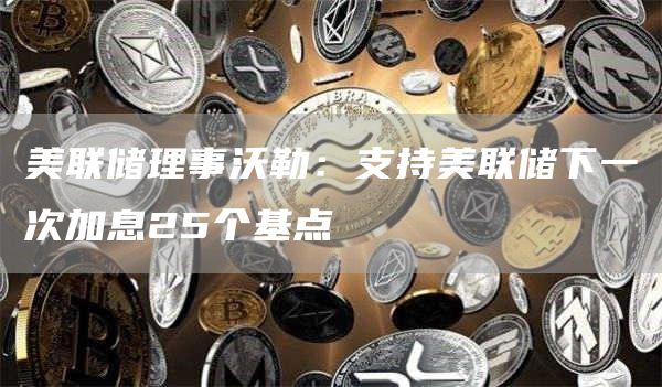 美联储理事沃勒：支持美联储下一次加息25个基点-第1张图片-币安下载